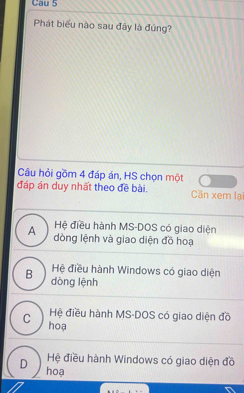 Phát biểu nào sau đây là đúng?
Câu hỏi gồm 4 đáp án, HS chọn một
đáp án duy nhất theo đề bài.
Cần xem lại
A
Hệ điều hành MS-DOS có giao diện
dòng lệnh và giao diện đồ hoạ
B Hệ điều hành Windows có giao diện
dòng lệnh
C
Hệ điều hành MS-DOS có giao diện đồ
hoạ
D
Hệ điều hành Windows có giao diện đồ
hoạ