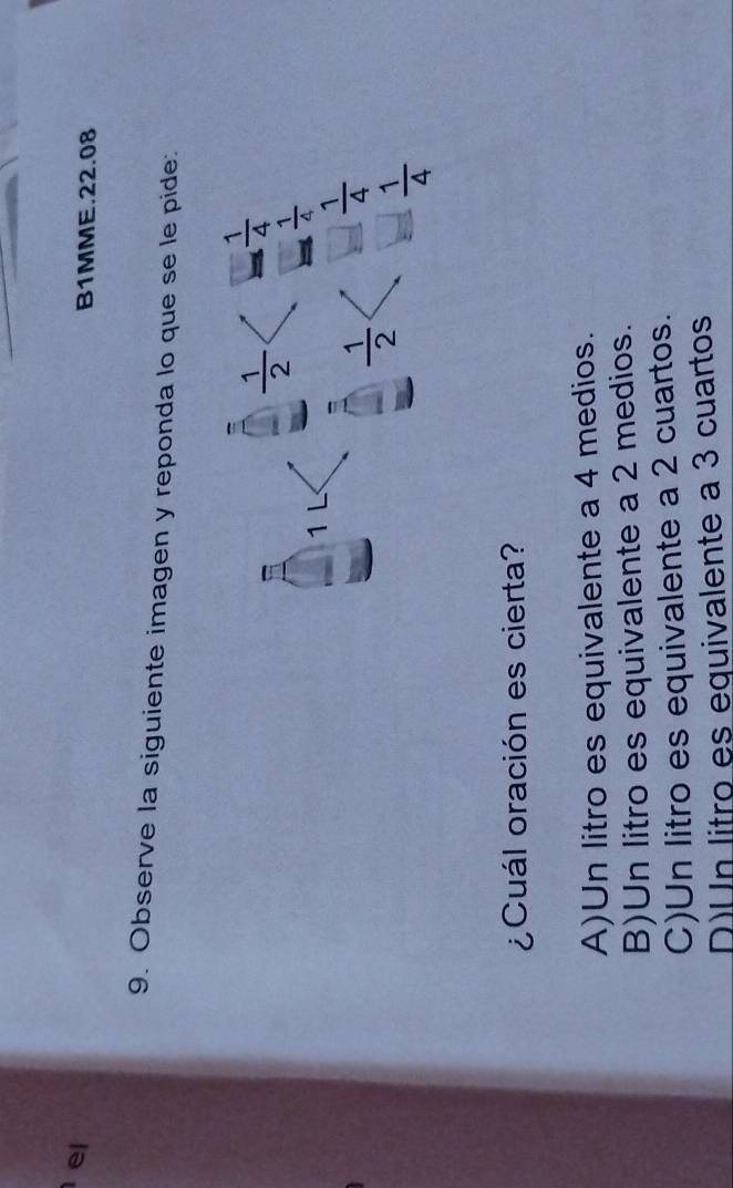 el
B1MME.22.08
9. Observe la siguiente imagen y reponda lo que se le pide:
 1/2   1/4 
1L
 1/4 
 1/2   1/4 
 1/4 
¿Cuál oración es cierta?
A)Un litro es equivalente a 4 medios.
B)Un litro es equivalente a 2 medios.
C)Un litro es equivalente a 2 cuartos.
D)Un litro es equivalente a 3 cuartos