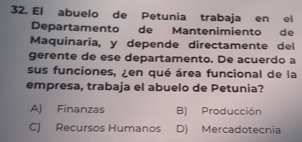 El abuelo de Petunia trabaja en el
Departamento de Mantenimiento de
Maquinaria, y depende directamente del
gerente de ese departamento. De acuerdo a
sus funciones, ¿en qué área funcional de la
empresa, trabaja el abuelo de Petunia?
A) Finanzas B) Producción
C) Recursos Humanos D) Mercadotecnia