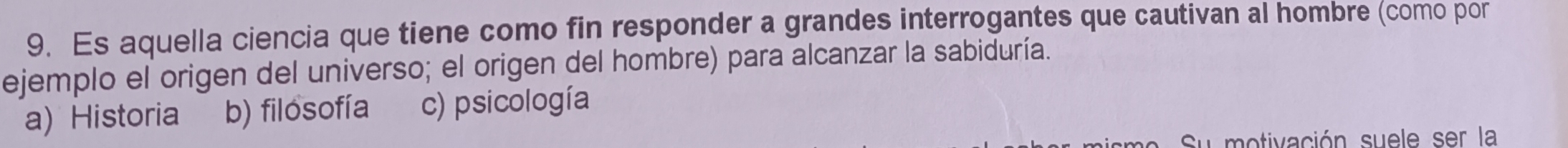 Es aquella ciencia que tiene como fin responder a grandes interrogantes que cautivan al hombre (como por
ejemplo el origen del universo; el origen del hombre) para alcanzar la sabiduría.
a) Historia b) filosofía c) psicología
Su motivación suele ser la