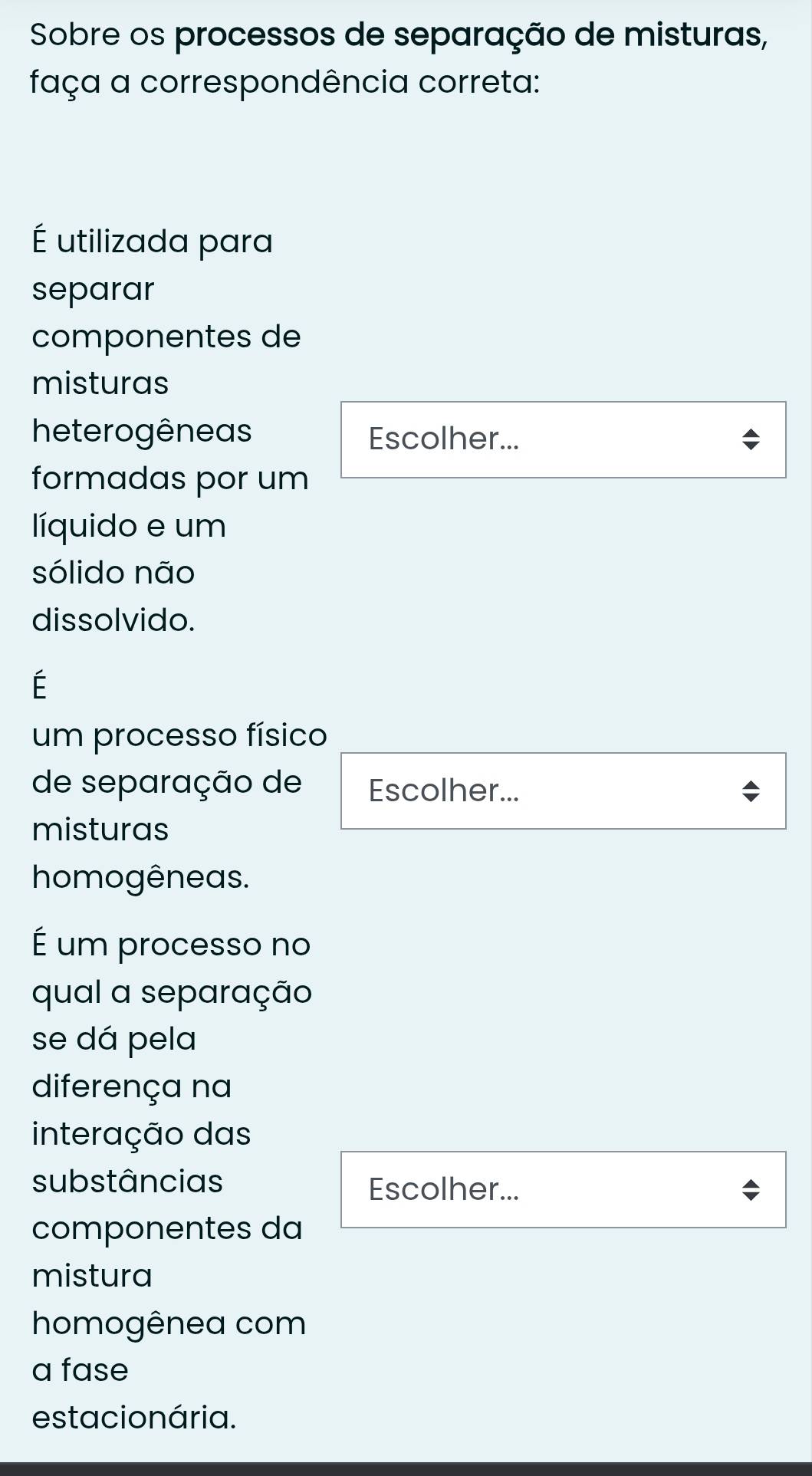 Sobre os processos de separação de misturas, 
faça a correspondência correta: 
É utilizada para 
separar 
componentes de 
misturas 
heterogêneas Escolher... 
formadas por um 
líquido e um 
sólido não 
dissolvido. 
É 
um processo físico 
de separação de Escolher... 
misturas 
homogêneas. 
É um processo no 
qual a separação 
se dá pela 
diferença na 
interação das 
substâncias Escolher... 
componentes da 
mistura 
homogênea com 
a fase 
estacio nária.