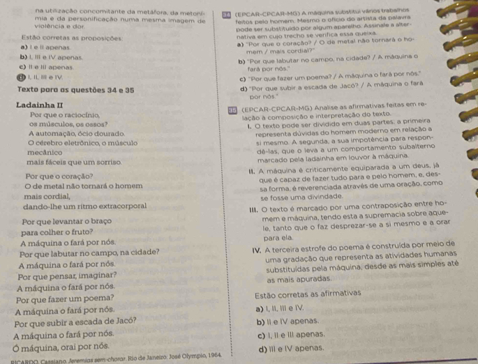 na utilização concomitante da metáfora, da metoní-
mia e da personificação numa mesma imagem de (EPCAR-CPCAR-MG) A máquina substitui vários trabalhos
violência e dor. feitos pelo homem. Mesmo o ofício do artista da palavra
pode ser substituído por algum aparelho. Assinale a alter-
Estão corretas as proposições nativa em cujo trecho se verifica essa queixa.
a) l e ll apenas  "Por que o coração? / O de metal não tornará o ho-
mem / mais cordial?"
b) I, III e IV apenas.
b) ''Por que labutar no campo, na cidade? / A máquina o
c)l e Iil apenas. fará por nós."
I, II, II e IV.
c) 'Por que fazer um poema? / A máquina o fará por nós.'
Texto para as questões 34 e 35 d) 'Por que subir a escada de Jacó? / A máquina o fará
por nos."
Ladainha II
(EPCAR-CPCAR-MG) Analise as afirmativas feitas em re-
Por que o raciocínio,
os músculos, os ossos? lação à composição e interpretação do texto.
I. O texto pode ser dividido em duas partes: a primeira
A automação, ócio dourado.
representa dúvidas do homem moderno em relação a
O cérebro eletrônico, o músculo si mesmo. A segunda, a sua impotência para respon-
mecânico
dê-las, que o leva a um comportamento subalterno
mais fáceis que um sorriso. marcado pela ladainha em louvor à máquina.
Por que o coração?  III. A máquina é criticamente equiparada a um deus, já
O de metal não tornará o homem que é capaz de fazer tudo para e pelo homem, e, des-
sa forma, é reverenciada atravês de uma oração, como
mais cordial,
se fosse uma divindade.
dando-lhe um ritmo extracorporal
III. O texto é marcado por uma contraposição entre ho-
Por que levantar o braço
para colher o fruto? mem e máquina, tendo esta a supremacia sobre aque-
A máquina o fará por nós. le, tanto que o faz desprezar-se a sí mesmo e a orar
para ela.
Por que labutar no campo, na cidade? IV. A terceira estrofe do poema é construída por meio de
A máquina o fará por nós uma gradação que representa as atividades humanas
Por que pensar, imaginar? substituídas pela máquina, desde as mais simples até
A máquina o fará por nós. as mais apuradas.
Por que fazer um poema? Estão corretas as afirmativas
A máquina o fará por nós. a) I, I. I e IV.
Por que subir a escada de Jacó? b) Ⅱe IV apenas.
A máquina o fará por nós.
Ó máquina, orai por nós. c) I, l eil apenas.
RICARDO, Cassiano. Jeremias sem-chorar. Rio de Janeiro: José Olympio, 1964. d)Ⅲe IV apenas.