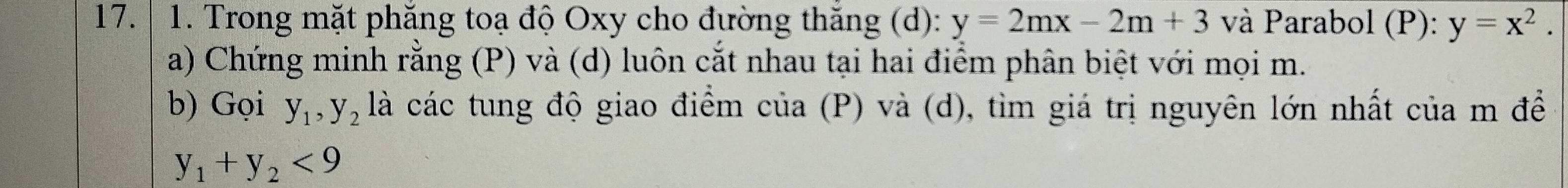 Trong mặt phăng toạ độ Oxy cho đường thăng (d): y=2mx-2m+3 và Parabol (P): y=x^2. 
a) Chứng minh rằng (P) và (d) luôn cắt nhau tại hai điểm phân biệt với mọi m. 
b) Gọi y_1, y_2 là các tung độ giao điểm của (P) và (d), tìm giá trị nguyên lớn nhất của m để
y_1+y_2<9</tex>