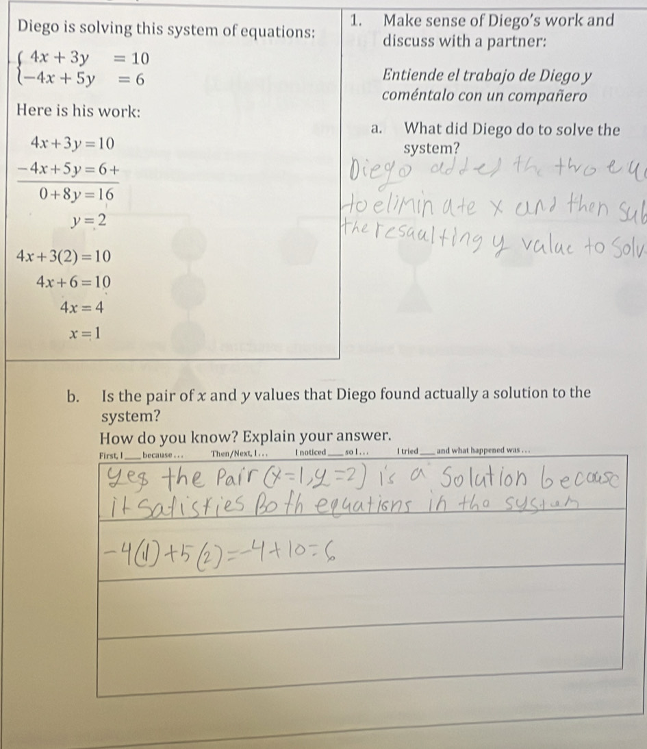 Diego is solving this system of equations: 1. Make sense of Diego’s work and 
discuss with a partner:
beginarrayl 4x+3y=10 -4x+5y=6endarray.
Entiende el trabajo de Diego y 
coméntalo con un compañero 
Here is his work: 
a. What did Diego do to solve the
4x+3y=10
system?
 (-4x+5y=6+)/0+8y=16 
y=2
4x+3(2)=10
4x+6=10
4x=4
x=1
b. Is the pair of x and y values that Diego found actually a solution to the 
system? 
How do you know? Explain your answer.