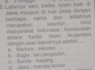 3 mingga
5. Lahirnya seni tradisi Islam baik di
Jawa maupun di luar Jawa dengan
berbagai nama dan istilahnya
merupakan kearifan lokal
masyarakat Indonesia. Kesesuaian
antara tradisi Islam Nusantara
dengan asal daerahnya adalah ....
a. Madura : sekaten
b. Bugis : tari pergaulan
c. Sunda : wayang
d. Jawa : menata konde