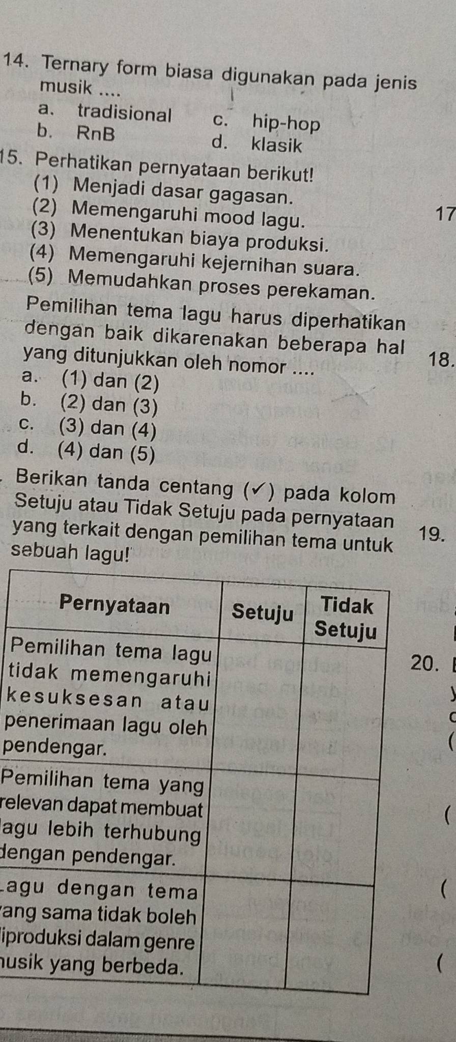 Ternary form biasa digunakan pada jenis
musik ....
a. tradisional c. hip-hop
b. RnB d. klasik
15. Perhatikan pernyataan berikut!
(1) Menjadi dasar gagasan.
(2) Memengaruhi mood lagu.
17
(3) Menentukan biaya produksi.
(4) Memengaruhi kejernihan suara.
(5) Memudahkan proses perekaman.
Pemilihan tema lagu harus diperhatikan
dengan baik dikarenakan beberapa hal 
yang ditunjukkan oleh nomor ....
18.
a. (1) dan (2)
b. (2) dan (3)
c. (3) dan (4)
d. (4) dan (5)
Berikan tanda centang ( (√) pada kolom
Setuju atau Tidak Setuju pada pernyataan
yang terkait dengan pemilihan tema untuk 19.
sebuah lagu!
P
.
t
k
pe
pe

P
rel
(
lag
den
Lag
(
an
lipr
hus
(