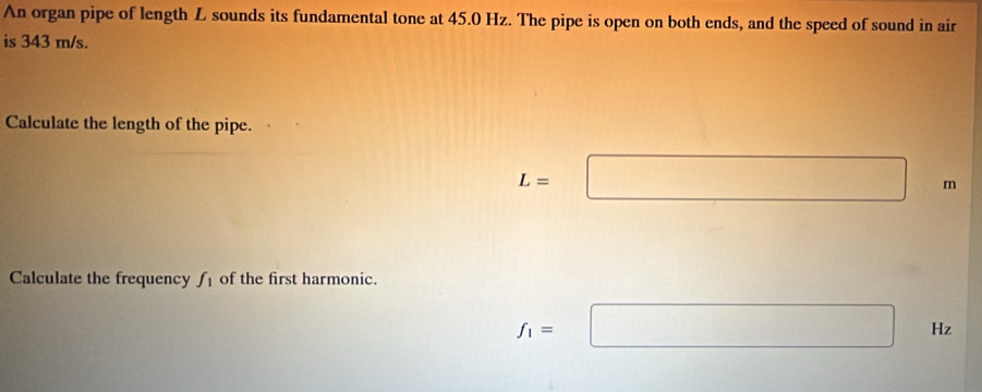 An organ pipe of length L sounds its fundamental tone at 45.0 Hz. The pipe is open on both ends, and the speed of sound in air 
is 343 m/s. 
Calculate the length of the pipe.
L=□ m
Calculate the frequency f_1 of the first harmonic.
f_1=□ Hz