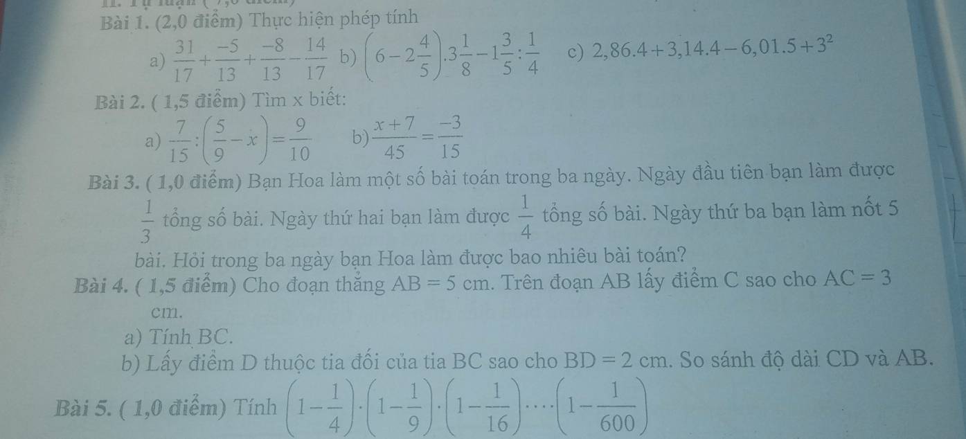 (2,0 điểm) Thực hiện phép tính 
a)  31/17 + (-5)/13 + (-8)/13 - 14/17  b) (6-2 4/5 ).3 1/8 -1 3/5 : 1/4  c) 2,86.4+3,14.4-6,01.5+3^2
Bài 2. ( 1,5 điểm) Tìm x biết: 
a)  7/15 :( 5/9 -x)= 9/10  b)  (x+7)/45 = (-3)/15 
Bài 3. ( 1,0 điểm) Bạn Hoa làm một số bài toán trong ba ngày. Ngày đầu tiên bạn làm được
 1/3  tổng số bài. Ngày thứ hai bạn làm được  1/4  tổng số bài. Ngày thứ ba bạn làm nốt 5 
bài. Hỏi trong ba ngày bạn Hoa làm được bao nhiêu bài toán? 
Bài 4. ( 1,5 điểm) Cho đoạn thăng AB=5cm. Trên đoạn AB lấy điểm C sao cho AC=3
cm. 
a) Tính BC. 
b) Lầy điểm D thuộc tia đổi của tia BC sao cho BD=2cm. So sánh độ dài CD và AB. 
Bài 5. ( 1,0 điểm) Tính (1- 1/4 )· (1- 1/9 )· (1- 1/16 )· ·s · (1- 1/600 )