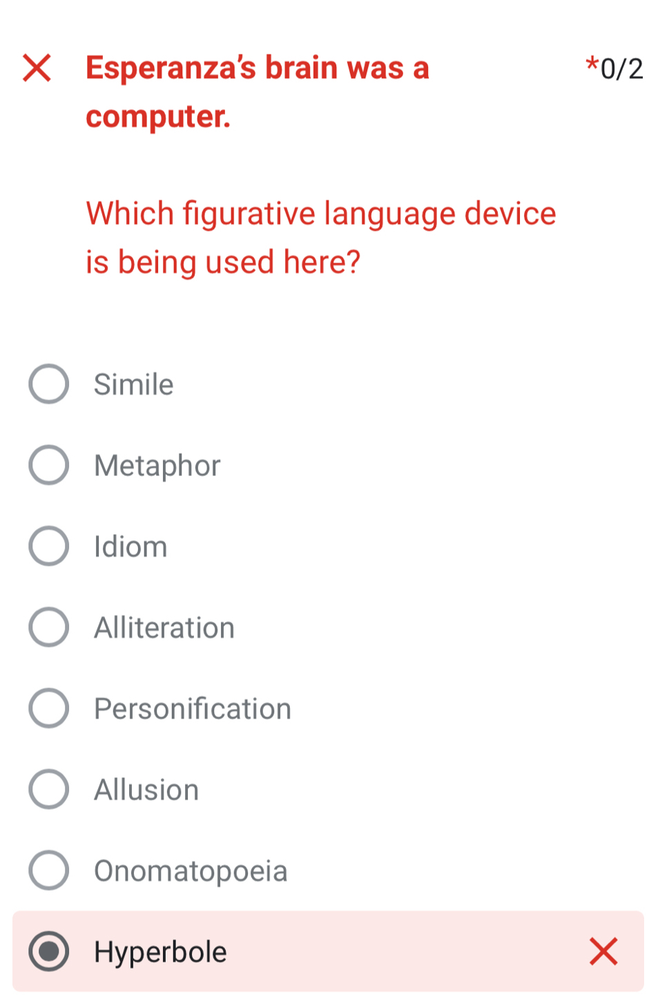 Xī Esperanza’s brain was a *0/2
computer.
Which figurative language device
is being used here?
Simile
Metaphor
Idiom
Alliteration
Personification
Allusion
Onomatopoeia
Hyperbole ×