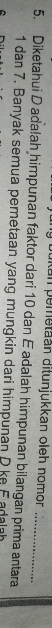 ukan pemetäan ditunjukkan oleh nomor 
5. Diketahui D adalah himpunan faktor dari 10 dan E adalah himpunan bilangan prima antara
1 dan 7. Banyak semua pemetaan yang mungkin dari himpunan D ke F adalah