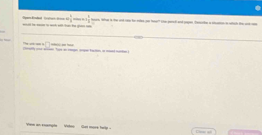 Open-Ended Graham drove ac 1/3  miles in 1 1/3  hc ours. What is the unit rate for miles per hour? Use pencil and paper. Describe a situation in which the unit rate 
would be easier to work with than the given rate. 
boy 
2= Ngai 
The unit race is □ = le(x) per hour. 
(Simplity your answer. Type an integer, proper traction, or mixed number.) 
View an example Video Get more help - Cleas all
