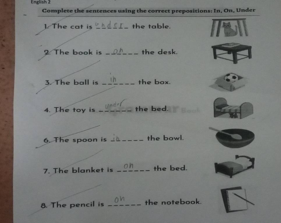 English 2 
Complete the sentences using the correct prepositions: In, On, Under 
1. The cat is _the table. 
2. The book is _the desk. 
3. The ball is _the box. 
4. The toy is _the bed. 
6. The spoon is __the bowl. 
7. The blanket is _the bed. 
8. The pencil is _the notebook.