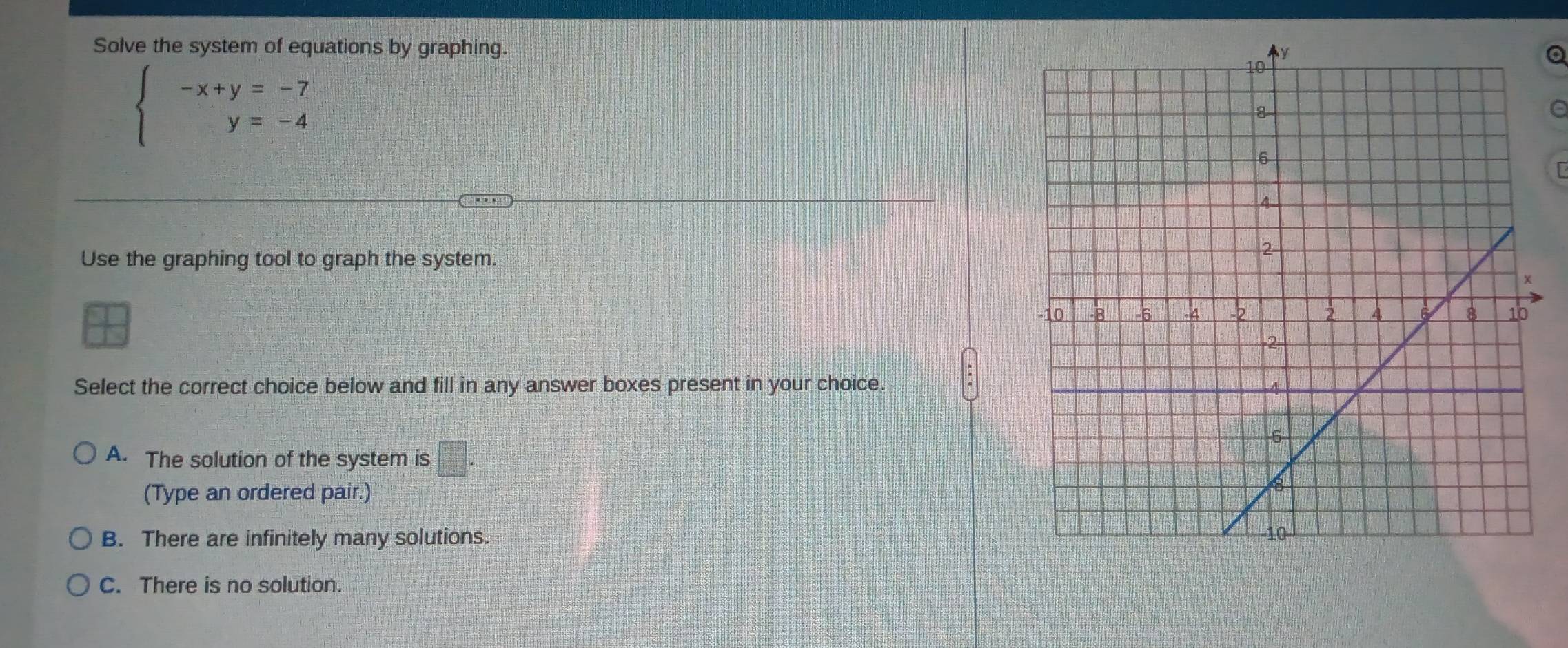 Solve the system of equations by graphing.
a
beginarrayl -x+y=-7 y=-4endarray.
a
[
Use the graphing tool to graph the system.
Select the correct choice below and fill in any answer boxes present in your choice.
A. The solution of the system is □°
(Type an ordered pair.)
B. There are infinitely many solutions.
C. There is no solution.