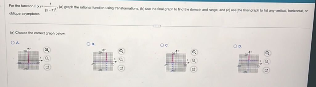 For the function F(x)=frac 1(x-7)^2 , (a) graph the rational function using transformations, (b) use the final graph to find the domain and range, and (c) use the final graph to list any vertical, horizontal, or
oblique asymptotes.
(a) Choose the correct graph below.
A.
B.
C.
D.