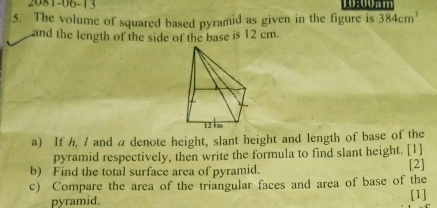 2081-06-13 
5. The volume of squared based pyramid as given in the figure is 384cm^3
and the length of the side of the base is 12 cm. 
a) If h, / and a denote height, slant height and length of base of the 
pyramid respectively, then write the formula to find slant height. [1] 
b) Find the total surface area of pyramid. [2] 
c) Compare the area of the triangular faces and area of base of the 
pyramid. [1]