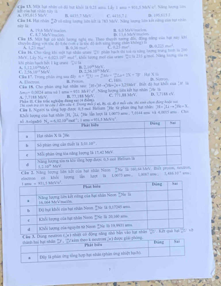 Một hạt nhân có độ hựt khổi là 0,21 amu. Lấy 1 amu =931.5MeV/c^2 , Nâng lượng liên
kết của hạt nhân này là
A. 195,615 MeV. B. 4435,7 MeV. C. 4435,7 J. D. 195,615 J.
Câu 14. Hạt nhân Z có năng lượng liên kết là 783 MeV. Năng lượng liên kết riêng của hạt nhân
này là:
A. 19,6 MeV/nucion. B. 6,0 MeV/nucion.
C. 8.7 MeV/nucion. D. 15,6 MeV/nucion.
Câu 15. Một hạt có khối lượng nghi mạ Theo thuyết tương đổi, động năng của hạt này khi
chuyên động với tộc độ | 0,6c (với c là tốc độ ánh sáng trong chân không) là 0.225moc^2.
A. 1.25m_0c^2 B. 0.36moc^2. C. 0.25moc^2. D.
Câu 16. Cho răng khi một hạt nhân urani 'U phân hạch thi toá ra năng lượng trung binh là 200
MeV、 Lây N_A=6,023.10^(23)mol^(-1) , khổi lượng mol của urani U là 235 g/mol. Năng lượng tỏa ra
khỉ phản hạch hết 1 kg urani =υ là
A. 5.12,10^(26)MeV. B. 2,10^(26)MeV.
C. 2,56,10^(13)MeV. n+_($0)^(201)Uto _e^((93)Mo+_pendarray) La+2XLa+2X+7beta^-.HatX|_3 D. 2,56.10^(16)MeV.
Cầu 17. Trong phản ứng sau đây
A. Electron. B. Proton. C. Hêli D. Notron.
Câu 18. Cho phản ứng hạt nhân sau: _1^(2H+_1^2Hto _2^4He+_0^1n+3,25MeV. Biết độ hụt khối của |# lã
△ m_D)=0.0024 amu và 1amu=931 Me VIc^2. Năng lượng liên kết hạt nhân _2^(4Hela
A. 7,7188 MeV. B. 77,188 MeV. C. 771,88 MeV. D. 7,7188 eV.
Phần II. Câu trắc nghiệm đúng sai (4 điểm).
Thí sinh trà lời từ cầu 1 đên cầu 4. Trong môi dot y)a),b),c),d) ở mỗi câu, thí sinh chọn đứng hoặc sai
Câu 1. Người ta tổng hợp được 0,5 mol Helium *He từ phân ứng hạt nhân: _1^(1H+_3^7Lito _2^4He+X.
Khối lượng của hạt nhân |H, ]Li, He lần lượt là 1,0073 amu , 7,0144 amu và 4,0015 amu . Cho:
Câu 2. Năng lượng liên amu ;
ectron có khổi lượng lần lượt là 1,0073 amu , 1,0087 amu ； 5,486.10^-4)
Câu 3. Dùng neutron (h
7