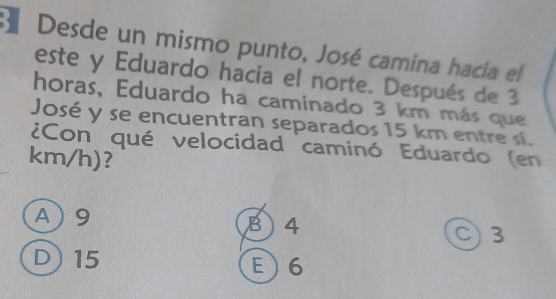 Desde un mismo punto, José camina hacia el
este y Eduardo hacia el norte. Después de 3
horas, Eduardo ha caminado 3 km más que
José y se encuentran separados 15 km entre sí.
¿Con qué velocidad caminó Eduardo (en
km/h)?
A) 9 B) 4
C) 3
D) 15 E  6