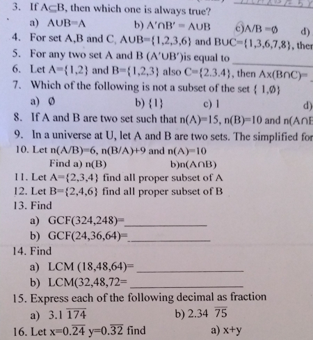 If A⊂eq B , then which one is always true?_
a) A∪ B=A b) A'∩ B'=A∪ B c) A/B=varnothing d)
4. For set A, B and C A∪ B= 1,2,3,6 and B∪ C= 1,3,6,7,8 , ther
_
5. For any two set A and B(A'∪ B') is equal to
6. Let A= 1,2 and B= 1,2,3 also C= 2.3.4 , then A* (B∩ C)=
7. Which of the following is not a subset of the set  1,varnothing 
a) Ø b) 1 c) 1 d)
8. If A and B are two set such that n(A)=15, n(B)=10 and n(A∩ E
9. In a universe at U, let A and B are two sets. The simplified for
10. Let n(A/B)=6, n(B/A)+9 and n(A)=10
Find a) n(B) b) n(A∩ B)
11. Let A= 2,3,4 find all proper subset of A
12. Let B= 2,4,6 find all proper subset of B
13. Find
a) GCF(324,248)= _
b) GCF(24,36,64)= _
14. Find
a) LCM(18,48,64)= _
b) LCM(32,48,72= _
15. Express each of the following decimal as fraction
a) 3.1overline 174 b) 2.34overline 75
16. Let x=0.overline 24y=0.overline 32 find a) x+y