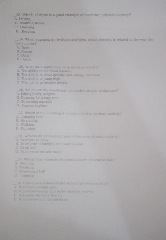Which of these is a good example of moderate physical activity?
A. Sitting
B. Walking slowly
C. Dancing
D. Sleeping
24. When engaging in rhythmic activities, which element is related to the way the
body moves?
A. Time
B. Energy
C. Body
D. Space
_25. What does agility refer to in physical activity?
A. The ability to maintain balance
B. The ability to move quickly and change direction
C. The ability to jump high
D. The ability to breathe deeply
_26. Which activity would improve cardiovascular endurance?
A. Lifting heavy weights
B. Dancing for a long time
C. Stretching muscles
D. Jogging in place
_27. Which of the following is an example of a rhythmic activity?
A. Jumping rope
B. Stretching
C. Walking
D. Running
_28. What is the primary purpose of dance in physical activity?
A. To relax the body
B. To improve flexibility and coordination
C. To sit still
D. To increase muscle mass
29. Which is an example of a manipulative movement skill?
A. Running
B. Twisting
C. Throwing a ball
D. Jumping
_30. How does a balanced diet support physical activity?
A. It prevents weight gain
B. It provides energy and helps muscles recover
C. It makes you more flexible
D. It improves only mental focus