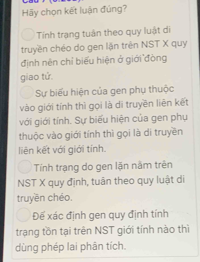 Hãy chọn kết luận đúng?
Tính trạng tuân theo quy luật di
truyền chéo do gen lặn trên NST X quy
định nên chỉ biểu hiện ở giới đòng
giao tử.
Sự biểu hiện của gen phụ thuộc
vào giới tính thì gọi là di truyền liên kết
với giới tính. Sự biểu hiện của gen phụ
thuộc vào giới tính thì gọi là di truyền
liên kết với giới tính.
Tính trạng do gen lặn nằm trên
NST X quy định, tuân theo quy luật di
truyền chéo.
Để xác định gen quy định tính
trạng tồn tại trên NST giới tính nào thì
dùng phép lai phân tích.