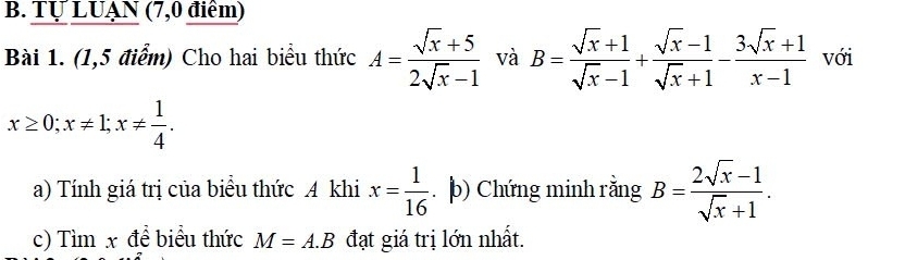 Tự LUẠN (7,0 điểm) 
Bài 1. (1,5 điểm) Cho hai biểu thức A= (sqrt(x)+5)/2sqrt(x)-1  và B= (sqrt(x)+1)/sqrt(x)-1 + (sqrt(x)-1)/sqrt(x)+1 - (3sqrt(x)+1)/x-1  với
x≥ 0; x!= 1; x!=  1/4 . 
a) Tính giá trị của biểu thức A khi x= 1/16 . b) Chứng minh rằng B= (2sqrt(x)-1)/sqrt(x)+1 . 
c) Tìm x để biểu thức M=A.B đạt giá trị lớn nhất.