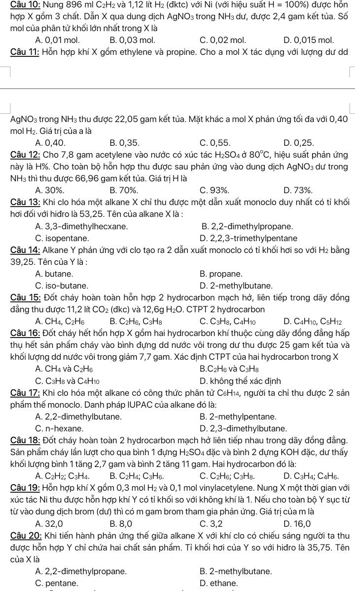 Nung 896 ml C₂H₂ và 1,12 lít H₂ (đktc) với Ni (với hiệu suất H=100% ) được hỗn
hợp X gồm 3 chất. Dẫn X qua dung dịch AgNO_3 : trong NH₃ dư, được 2,4 gam kết tủa. Số
mol của phân tử khối lớn nhất trong X là
A. 0,01 mol. B. 0,03 mol. C. 0,02 mol. D. 0,015 mol.
Câu 11: Hỗn hợp khí X gồm ethylene và propine. Cho a mol X tác dụng với lượng dư d
AgNO₃ trong NH₃ thu được 22,05 gam kết tủa. Mặt khác a mol X phản ứng tối đa với 0,40
mol H_2. Giá trị của a là
A. 0,40. B. 0,35. C. 0,55. D. 0,25.
Câu 12: Cho 7,8 gam acetylene vào nước có xúc tác H_2SO_4 Ở 80°C , hiệu suất phản ứng
này là H%. Cho toàn bộ hỗn hợp thu được sau phản ứng vào dung dịch AgNO₃ dư trong
NH3 thì thu được 66,96 gam kết tủa. Giá trị H là
A. 30%. B. 70%. C. 93%. D. 73%.
Câu 13: Khi clo hóa một alkane X chỉ thu được một dẫn xuất monoclo duy nhất có tỉ khối
hơi đối với hiđro là 53,25. Tên của alkane X là :
A. 3,3-đimethylhecxane. B. 2,2-dimethylpropane.
C. isopentane. D. 2,2,3-trimethylpentane
Câu 14: Alkane Y phản ứng với clo tạo ra 2 dẫn xuất monoclo có tỉ khối hơi so với H₂ bằng
39,25. Tên của Y là :
A. butane. B. propane.
C. iso-butane. D. 2-methylbutane.
Câu 15: Đốt cháy hoàn toàn hỗn hợp 2 hydrocarbon mạch hở, liên tiếp trong dãy đồng
đẳng thu được 11,2 lít CO_2 (đkc) và 12,6g H_2O. CTPT 2 hydrocarbon
A. CH_4,C_2H_6 B. C_2H_6,C_3H_8 C. C_3H_8,C_4H_10 D. C_4H_10, C_5H_12
Câu 16: Đốt cháy hết hồn hợp X gồm hai hydrocarbon khí thuộc cùng dãy đồng đẳng hấp
thụ hết sản phẩm cháy vào bình đựng dd nước vôi trong dư thu được 25 gam kết tủa và
khối lượng dd nước vôi trong giảm 7,7 gam. Xác định CTPT của hai hydrocarbon trong X
A. CH_4 và C_2H_6 B. C_2H_6; và C_3H_8
C. C3H8 và C4H10 D. không thể xác định
Câu 17: Khi clo hóa một alkane có công thức phân tử C₆H₁4, người ta chỉ thu được 2 sản
phẩm thế monoclo. Danh pháp IUPAC của alkane đó là:
A. 2,2-đimethylbutane. B. 2-methylpentane.
C. n-hexane. D. 2,3-đimethylbutane.
Câu 18: Đốt cháy hoàn toàn 2 hydrocarbon mạch hở liên tiếp nhau trong dãy đồng đẳng.
Sản phầm cháy lần lượt cho qua bình 1 đựng H_2SO 4 đặc và bình 2 đựng KOH đặc, dư thấy
khối lượng bình 1 tăng 2,7 gam và bình 2 tăng 11 gam. Hai hydrocarbon đó là:
A. C_2H_2;C_3H_4. B. C_2H_4;C_3H_6. C. C2H₆; C3H8. D. C3H4; C4H6.
Câu 19: Hỗn hợp khí X gồm 0,3 mol H_2 : và 0,1 mol vinylacetylene. Nung X một thời gian với
xúc tác Ni thu được hỗn hợp khí Y có tỉ khối so với không khí là 1. Nếu cho toàn bộ Y sục từ
từ vào dung dịch brom (dư) thì có m gam brom tham gia phản ứng. Giá trị của m là
A. 32,0 B. 8,0 C. 3,2 D. 16,0
Câu 20: Khi tiến hành phản ứng thế giữa alkane X với khí clo có chiếu sáng người ta thu
được hỗn hợp Y chỉ chứa hai chất sản phẩm. Tỉ khối hơi của Y so với hiđro là 35,75. Tên
của X là
A. 2,2-dimethylpropane. B. 2-methylbutane.
C. pentane. D. ethane.