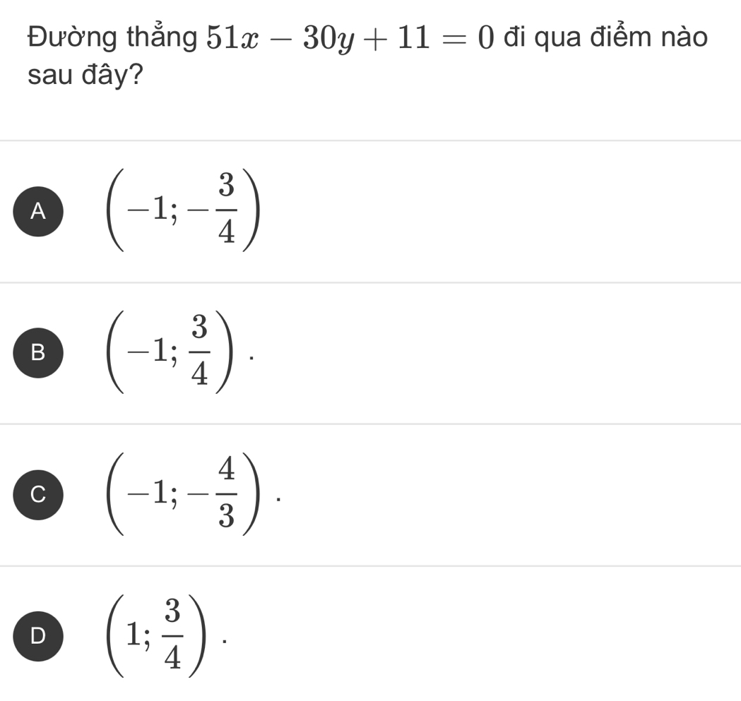 Đường thẳng 51x-30y+11=0 đi qua điểm nào
sau đây?
A (-1;- 3/4 )
B (-1; 3/4 ).
C (-1;- 4/3 ).
D (1; 3/4 ).