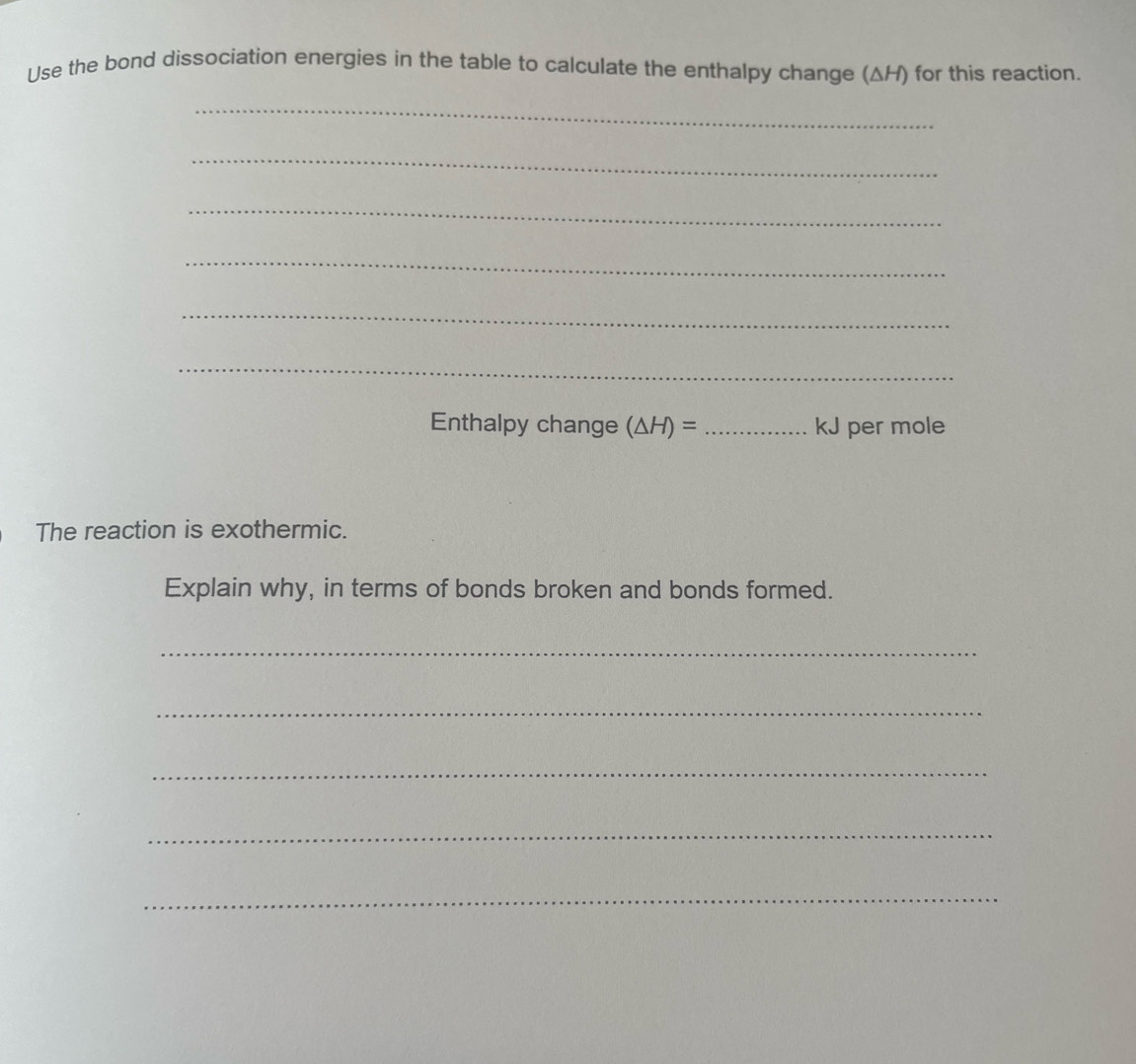 Use the bond dissociation energies in the table to calculate the enthalpy change (ΔH) for this reaction. 
_ 
_ 
_ 
_ 
_ 
_ 
Enthalpy change (△ H)= _ kJ per mole
The reaction is exothermic. 
Explain why, in terms of bonds broken and bonds formed. 
_ 
_ 
_ 
_ 
_