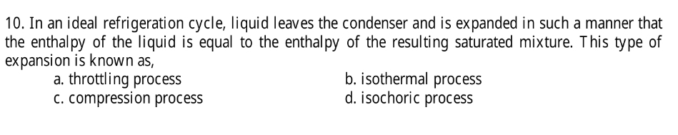 In an ideal refrigeration cycle, liquid leaves the condenser and is expanded in such a manner that
the enthalpy of the liquid is equal to the enthalpy of the resulting saturated mixture. This type of
expansion is known as,
a. throttling process b. isothermal process
c. compression process d. isochoric process