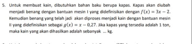 Untuk membuat kain, dibutuhkan bahan baku berupa kapas. Kapas akan diubah
menjadi benang dengan bantuan mesin I yang didefinisikan dengan f(x)=3x-2. 
Kemudian benang yang telah jadi akan diproses menjadi kain dengan bantuan mesin
Il yang didefinisikan sebagai g(x)=x-0.27. Jika kapas yang tersedia adalah 1 ton,
maka kain yang akan dihasilkan adalah sebanyak ... kg.