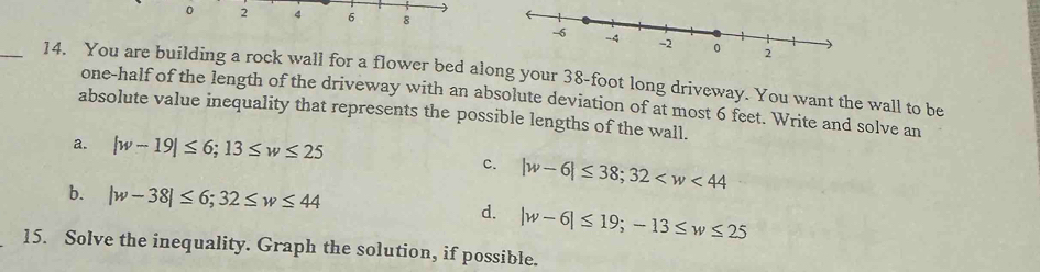 0 2 4 6 8
_14. You are building a rock wall for a flower bed along your 38-foot long driveway. You want the wall to be
one-half of the length of the driveway with an absolute deviation of at most 6 feet. Write and solve an
absolute value inequality that represents the possible lengths of the wall.
a. |w-19|≤ 6; 13≤ w≤ 25
c. |w-6|≤ 38; 32
b. |w-38|≤ 6; 32≤ w≤ 44 d. |w-6|≤ 19; -13≤ w≤ 25
15. Solve the inequality. Graph the solution, if possible.