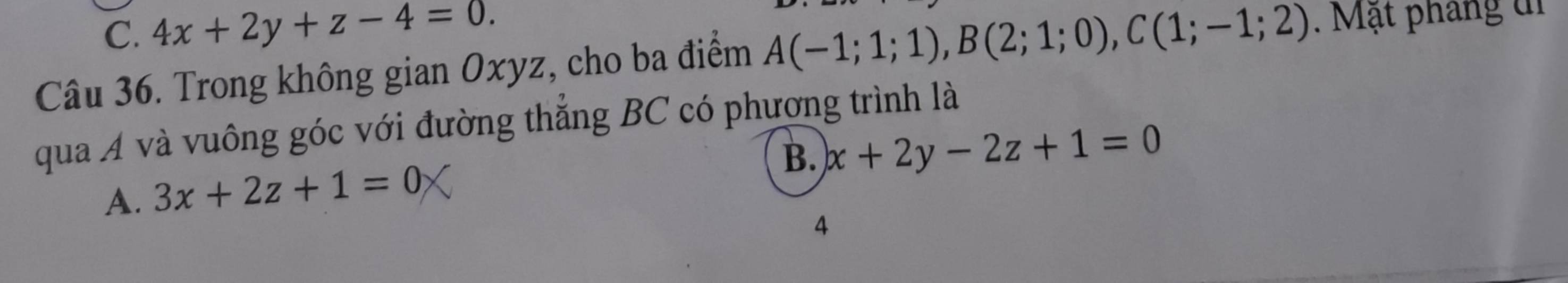 C. 4x+2y+z-4=0. 
Câu 36. Trong không gian Oxyz, cho ba điểm A(-1;1;1), B(2;1;0), C(1;-1;2). Mặt pháng di
qua A và vuông góc với đường thẳng BC có phương trình là
B. x+2y-2z+1=0
A. 3x+2z+1=0
4