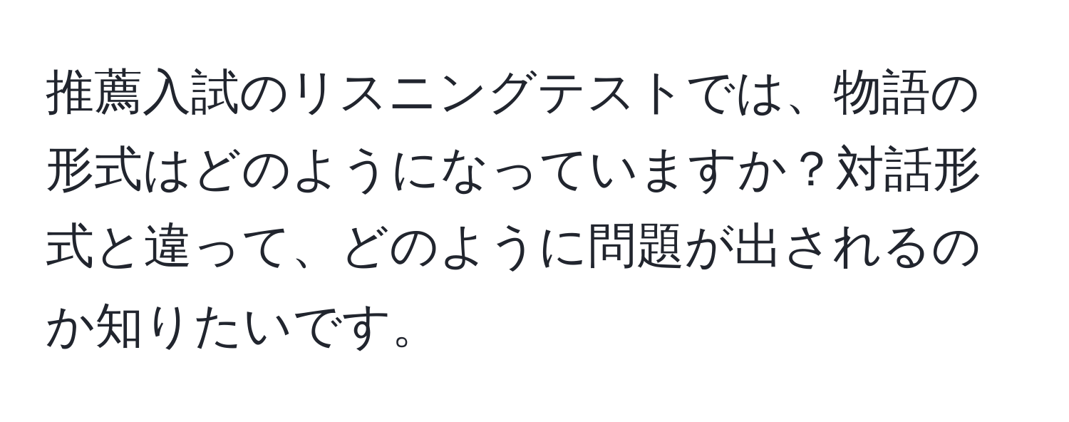 推薦入試のリスニングテストでは、物語の形式はどのようになっていますか？対話形式と違って、どのように問題が出されるのか知りたいです。