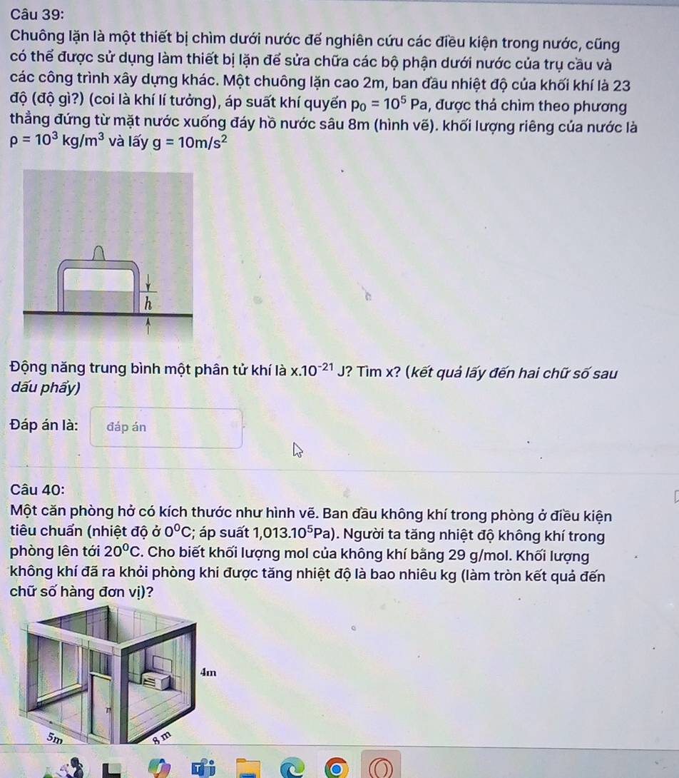 Chuông lặn là một thiết bị chìm dưới nước để nghiên cứu các điều kiện trong nước, cũng 
có thể được sử dụng làm thiết bị lặn để sửa chữa các bộ phận dưới nước của trụ cầu và 
các công trình xây dựng khác. Một chuông lặn cao 2m, ban đầu nhiệt độ của khối khí là 23
độ (độ gì?) (coi là khí lí tưởng), áp suất khí quyển p_0=10^5Pa , được thả chìm theo phương 
thẳng đứng từ mặt nước xuống đáy hồ nước sâu 8m (hình vẽ). khối lượng riêng của nước là
rho =10^3kg/m^3 và lấy g=10m/s^2
Động năng trung bình một phân tử khí là x.10^(-21)J ? Tìm x? (kết quả lấy đến hai chữ số sau 
dấu phẩy) 
Đáp án là: đáp án 
Câu 40: 
Một căn phòng hở có kích thước như hình vẽ. Ban đầu không khí trong phòng ở điều kiện 
tiêu chuẩn (nhiệt độ ở 0°C; áp suất 1,013.10^5Pa). Người ta tăng nhiệt độ không khí trong 
phòng lên tới 20°C. Cho biết khối lượng mol của không khí bằng 29 g/mol. Khối lượng 
không khí đã ra khỏi phòng khi được tăng nhiệt độ là bao nhiêu kg (làm tròn kết quả đến 
chữ số hàng đơn vị)?