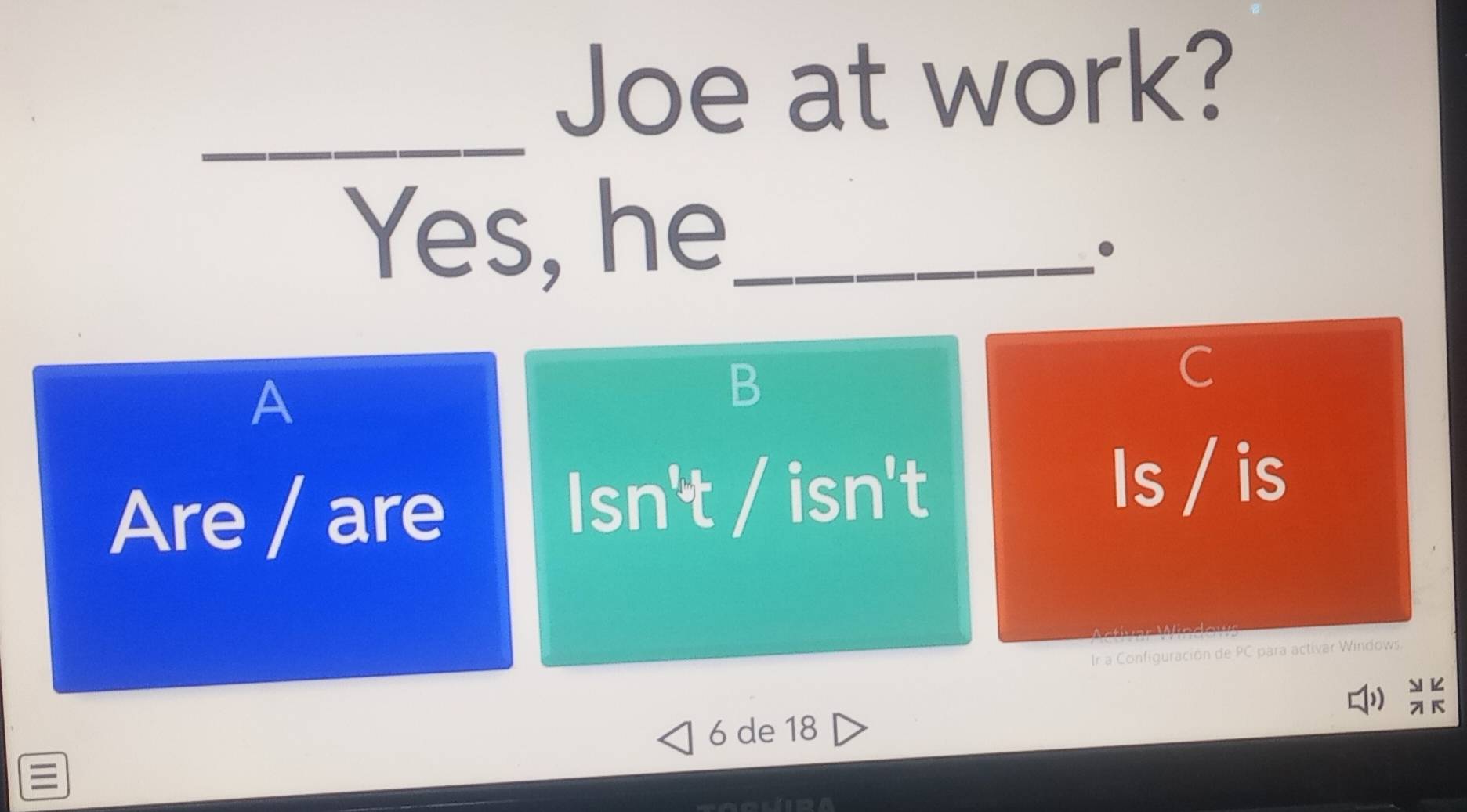 Joe at work? 
_ 
Yes, he_ 
• 
A 
B 
C 
Are / are
lsn't/isn't
Is / is 
Ir a Configuración de PC para activar Windows. 

6 de 18