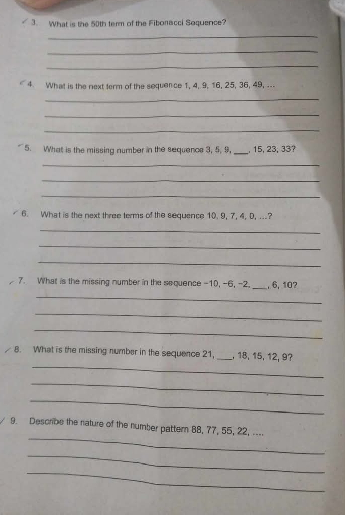 What is the 50th term of the Fibonacci Sequence? 
_ 
_ 
_ 
4 What is the next term of the sequence 1, 4, 9, 16, 25, 36, 49, . 
_ 
_ 
_ 
5. What is the missing number in the sequence 3, 5, 9, _, 15, 23, 33? 
_ 
_ 
_ 
6. What is the next three terms of the sequence 10, 9, 7, 4, 0, ...? 
_ 
_ 
_ 
7. What is the missing number in the sequence -10, -6, -2, _, 6, 10? 
_ 
_ 
_ 
8. What is the missing number in the sequence 21, _, 18, 15, 12, 9? 
_ 
_ 
_ 
_ 
9. Describe the nature of the number pattern 88, 77, 55, 22, .... 
_ 
_