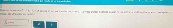 el vaiol de una puntuación nueva que resulte en un promedio dado 
Alejandro ha anotado 11, 18, 19, y 23 puntos en sus partidos de baloncesto. ¿Cuántos puntos necesita anotar en su próximo partido para que su promedio (la 
media) sea 20 puntos por partido? 
puntos ×