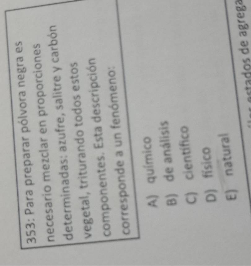 353: Para preparar pólvora negra es
necesario mezclar en proporciones
determinadas: azufre, salitre y carbón
vegetal, triturando todos estos
componentes. Esta descripción
corresponde a un fenómeno:
A) químico
B) de análisis
C) científico
D) físico
E) natural
estados de ágrega