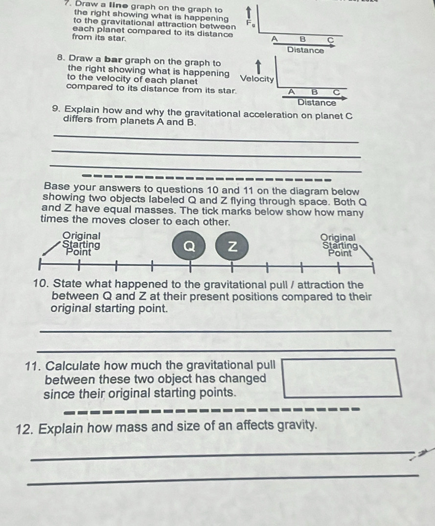 Draw a line graph on the graph to I 
the right showing what is happening 
to the gravitational attraction between F_g
each planet compared to its distance A B C
from its star. Distance 
8. Draw a bar graph on the graph to 
the right showing what is happening 
to the velocity of each planet Velocity 
compared to its distance from its star.
A B C
Distance 
9. Explain how and why the gravitational acceleration on planet C
differs from planets A and B. 
_ 
_ 
_ 
Base your answers to questions 10 and 11 on the diagram below 
showing two objects labeled Q and Z flying through space. Both Q
and Z have equal masses. The tick marks below show how many 
times the moves closer to each other. 
10. State what happened to the gravitational pull / attraction the 
between Q and Z at their present positions compared to their 
original starting point. 
_ 
_ 
11. Calculate how much the gravitational pull 
between these two object has changed 
since their original starting points. 
12. Explain how mass and size of an affects gravity. 
_ 
_