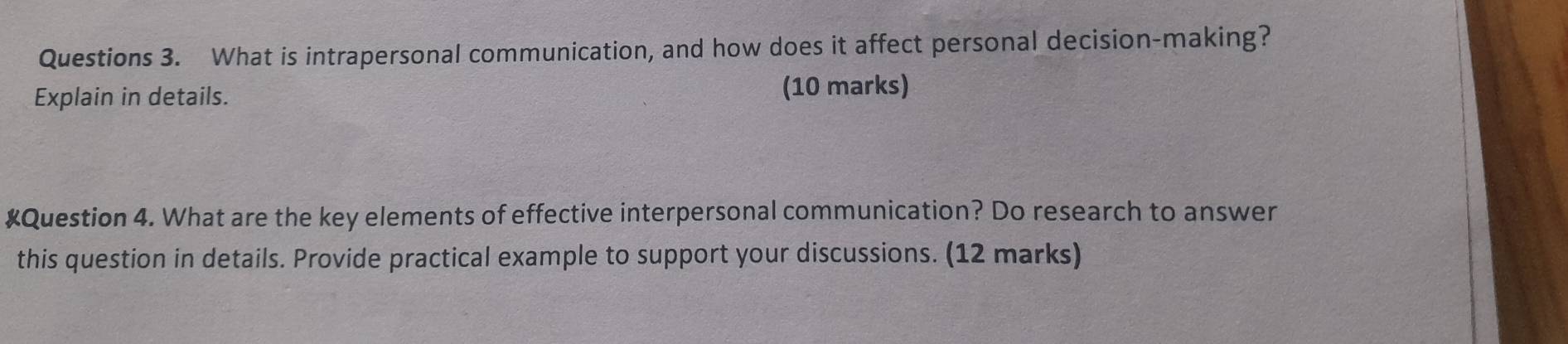 What is intrapersonal communication, and how does it affect personal decision-making? 
Explain in details. (10 marks) 
#Question 4. What are the key elements of effective interpersonal communication? Do research to answer 
this question in details. Provide practical example to support your discussions. (12 marks)