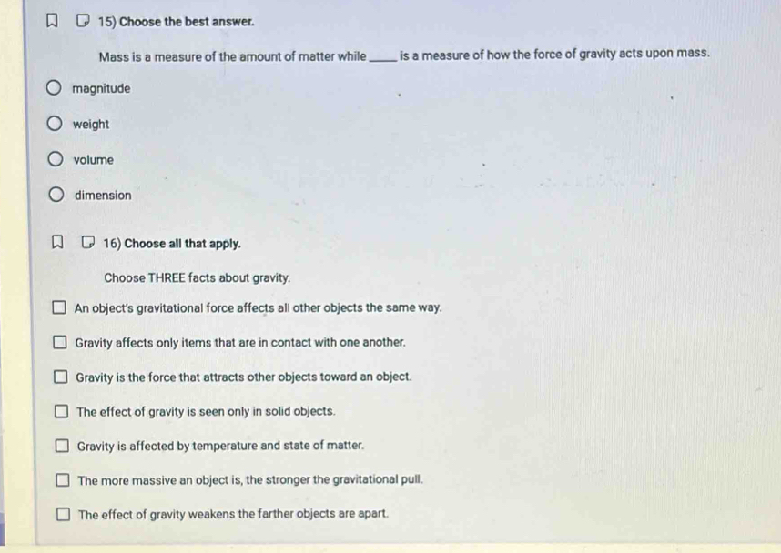 Choose the best answer.
Mass is a measure of the amount of matter while _is a measure of how the force of gravity acts upon mass.
magnitude
weight
volume
dimension
16) Choose all that apply.
Choose THREE facts about gravity.
An object's gravitational force affects all other objects the same way.
Gravity affects only items that are in contact with one another.
Gravity is the force that attracts other objects toward an object.
The effect of gravity is seen only in solid objects.
Gravity is affected by temperature and state of matter.
The more massive an object is, the stronger the gravitational pull.
The effect of gravity weakens the farther objects are apart.