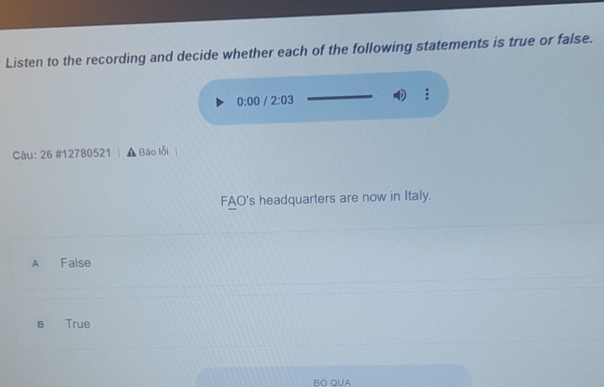 Listen to the recording and decide whether each of the following statements is true or false.
0:00 /2:03
Câu: 26 #12780521 Báo lỗi
FAO's headquarters are now in Italy.
A False
B₹ True
BÖ OUA