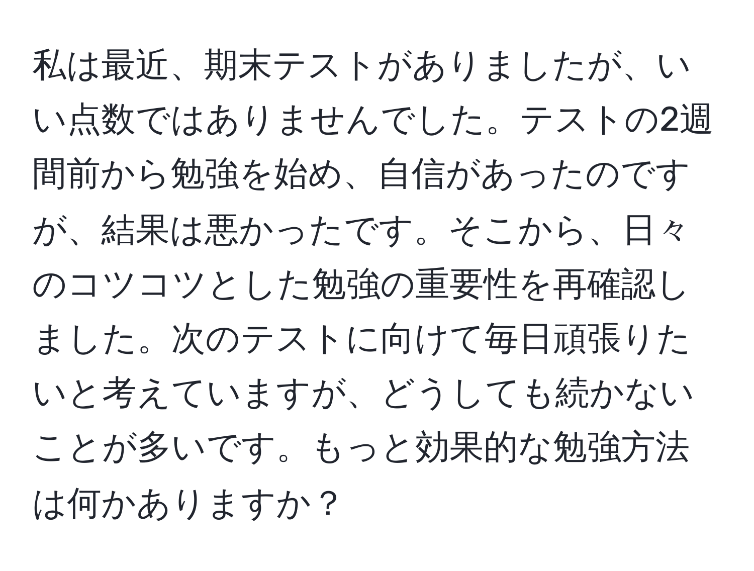 私は最近、期末テストがありましたが、いい点数ではありませんでした。テストの2週間前から勉強を始め、自信があったのですが、結果は悪かったです。そこから、日々のコツコツとした勉強の重要性を再確認しました。次のテストに向けて毎日頑張りたいと考えていますが、どうしても続かないことが多いです。もっと効果的な勉強方法は何かありますか？