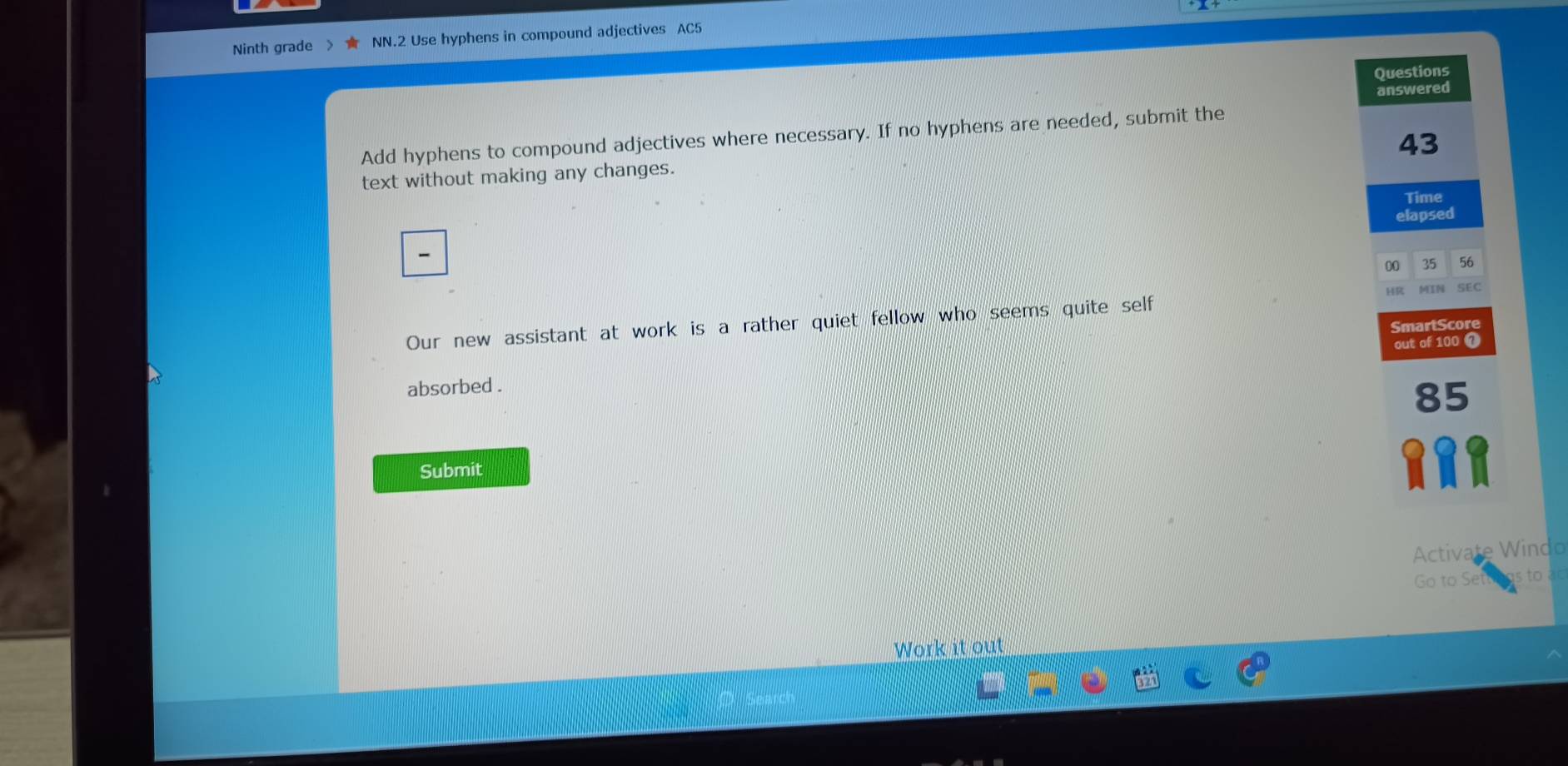 Ninth grade NN.2 Use hyphens in compound adjectives AC5 
Questions 
answered 
Add hyphens to compound adjectives where necessary. If no hyphens are needed, submit the
43
text without making any changes. 
Time 
elapsed

00 35 56
Our new assistant at work is a rather quiet fellow who seems quite self HR SEC 
SmartScore 
absorbed . out of 100 7
85
Submit 
Activate Windo 
Go to Set s to ào 
Work it out