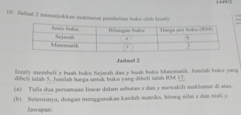 1449/2 
C 
10. Jadual 2 menunjukkan maklumat pembelian buku oleh Izzaly.~ 
Jadual 2 
Izzaly membeli x buah buku Sejarah dan y buah buku Matematik. Jumlah buku yang 
dibeli ialah 5. Jumlah harga untuk buku yang dibeli ialah RM 17. 
(a) Tulis dua persamaan linear dalam sebutan x dan y mewakili maklumat di atas. 
(b) Seterusnya, dengan menggunakan kaedah matriks, hitung nilai x dan niali y. 
Jawapan: