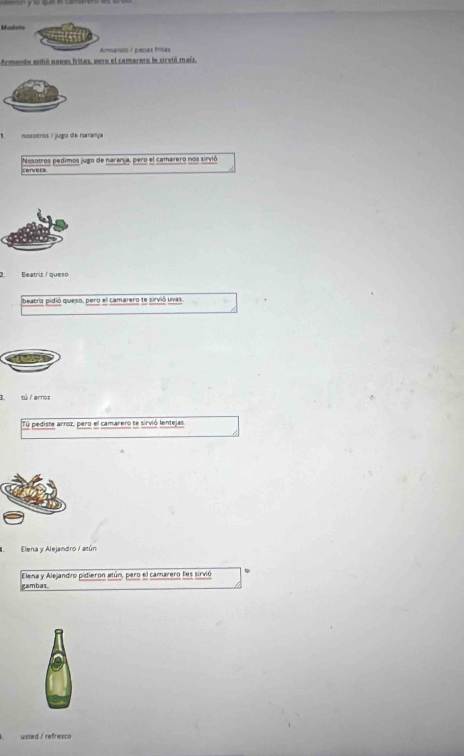 Marsto 
Armanão / padar fríta 
Armando pidió papas fritas, pero el camarero la sirvió maíz, 
nesetroa / jugo de naranja 
Nosotros pedimos jugo de naranja, pero el camarero nos sirvió 
cervera 
2. Beatriz / queso 
beatriz pidió queso, pero el camarero te sirvió uvas. 
3. tú / arroz 
Tū pediste arroz, pero el camarero te sirvió lentejas 
Elena y Alejandro / atún 
Elena y Alejandro pidieron atún, pero el camarero lles sirvió 
gambas 
usted / refresco
