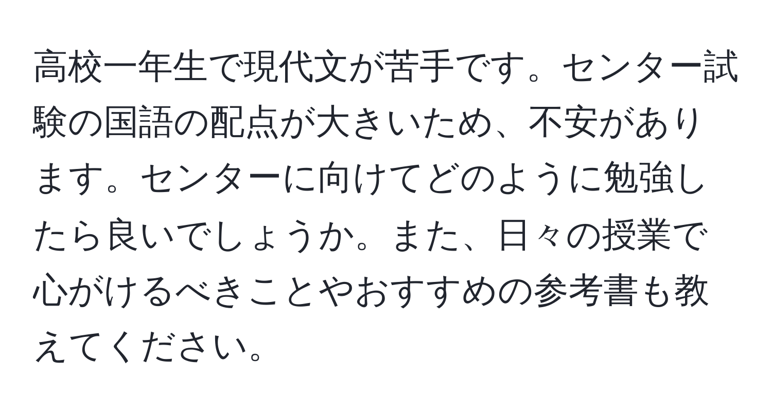 高校一年生で現代文が苦手です。センター試験の国語の配点が大きいため、不安があります。センターに向けてどのように勉強したら良いでしょうか。また、日々の授業で心がけるべきことやおすすめの参考書も教えてください。