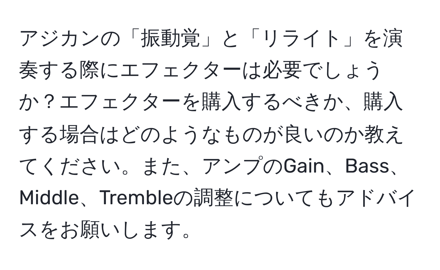 アジカンの「振動覚」と「リライト」を演奏する際にエフェクターは必要でしょうか？エフェクターを購入するべきか、購入する場合はどのようなものが良いのか教えてください。また、アンプのGain、Bass、Middle、Trembleの調整についてもアドバイスをお願いします。