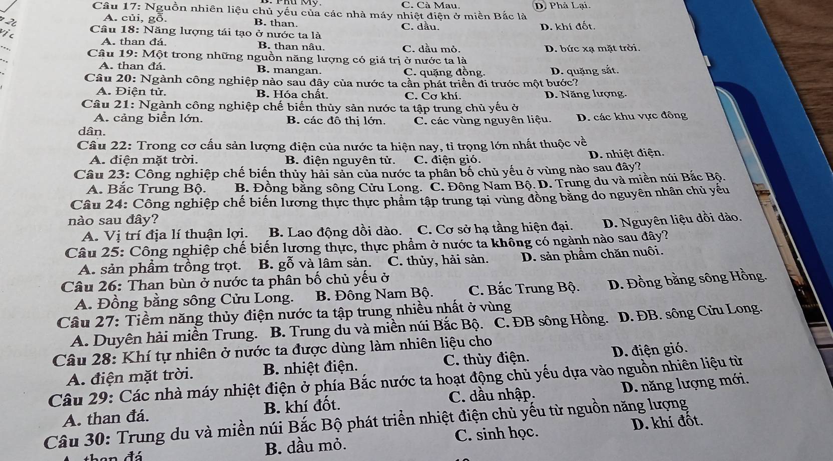 C. Cà Mau. D. Phả Lại.
Câu 17: Nguồn nhiên liệu chủ yếu của các nhà máy nhiệt điện ở miền Bắc là
A. củi, gỗ. B. than. C. dầu.
D. khí đốt.
vịc
Câu 18: Năng lượng tái tạo ở nước ta là
_
A. than đá B. than nâu. C. dầu mỏ.
D. bức xạ mặt trời.
Câu 19: Một trong những nguồn năng lượng có giá trị ở nước ta là
A. than đá. B. mangan. C. quặng đồng. D. quặng sắt.
Câu 20: Ngành công nghiệp nào sau đây của nước ta cần phát triển đi trước một bước?
A. Điện tử. B. Hóa chất. C. Cơ khí. D. Năng lượng.
Câu 21: Ngành công nghiệp chế biến thủy sản nước ta tập trung chủ yếu ở
A. cảng biển lớn. B. các đô thị lớn. C. các vùng nguyên liệu. D. các khu vực đông
dân.
Cầu 22: Trong cơ cấu sản lượng điện của nước ta hiện nay, tỉ trọng lớn nhất thuộc về
A. điện mặt trời. B. điện nguyên tử. C. điện gió.
D. nhiệt điện.
Câu 23: Công nghiệp chế biến thủy hải sản của nước ta phần bố chủ yếu ở vùng nào sau đây?
A. Bắc Trung Bộ. B. Đồng bằng sông Cửu Long. C. Đông Nam Bộ. D. Trung du và miền núi Bắc Bộ.
Câu 24: Công nghiệp chế biến lương thực thực phẩm tập trung tại vùng đồng băng do nguyên nhân chủ yếu
nào sau đây? D. Nguyên liệu dồi dào.
A. Vị trí địa lí thuận lợi. B. Lao động dồi dào. a C. Cơ sở hạ tầng hiện đại.
Câu 25: Công nghiệp chế biến lương thực, thực phẩm ở nước ta không có ngành nào sau đây?
A. sản phầm trồng trọt. B. gỗ và lâm sản. C. thủy, hải sản. D. sản phầm chăn nuôi.
Câu 26: Than bùn ở nước ta phân bố chủ yếu ở
A. Đồng bằng sông Cửu Long. B. Đông Nam Bộ. C. Bắc Trung Bộ. D. Đồng bằng sông Hồng.
Câu 27: Tiềm năng thủy điện nước ta tập trung nhiều nhất ở vùng
A. Duyên hải miền Trung.  B. Trung du và miền núi Bắc Bộ. C. ĐB sông Hồng.  D. ĐB. sông Cửu Long.
Câu 28: Khí tự nhiên ở nước ta được dùng làm nhiên liệu cho
A. điện mặt trời. B. nhiệt điện. C. thủy điện. D. điện gió.
Câu 29: Các nhà máy nhiệt điện ở phía Bắc nước ta hoạt động chủ yếu dựa vào nguồn nhiên liệu từ
C. dầu nhập. D. năng lượng mới.
A. than đá. B. khí đốt.
Câu 30: Trung du và miền núi Bắc Bộ phát triển nhiệt điện chủ yếu từ nguồn năng lượng D. khí đốt.
en đá B. dầu mỏ. C. sinh học.