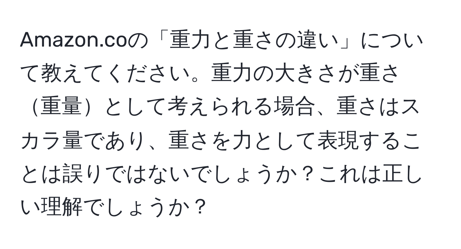 Amazon.coの「重力と重さの違い」について教えてください。重力の大きさが重さ重量として考えられる場合、重さはスカラ量であり、重さを力として表現することは誤りではないでしょうか？これは正しい理解でしょうか？